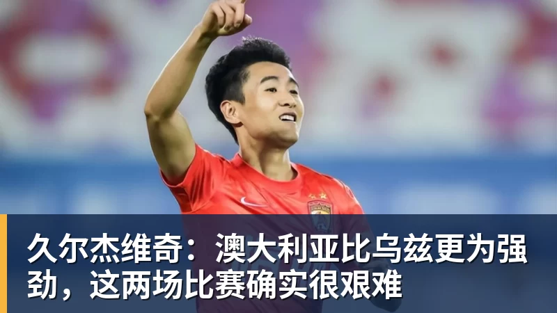 久尔杰维奇：澳大利亚比乌兹更为强劲，这两场比赛确实很艰难