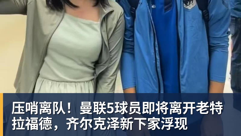 华体会体育压哨离队！曼联5球员即将离开老特拉福德，齐尔克泽新下家浮现