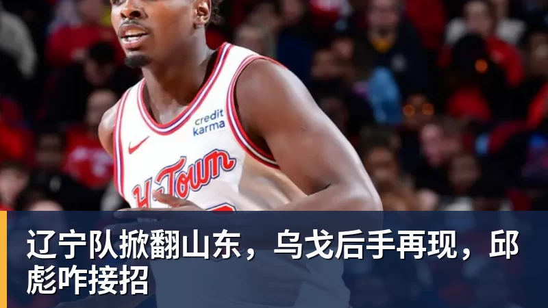 华体会体育辽宁队掀翻山东，乌戈后手再现，邱彪咋接招
